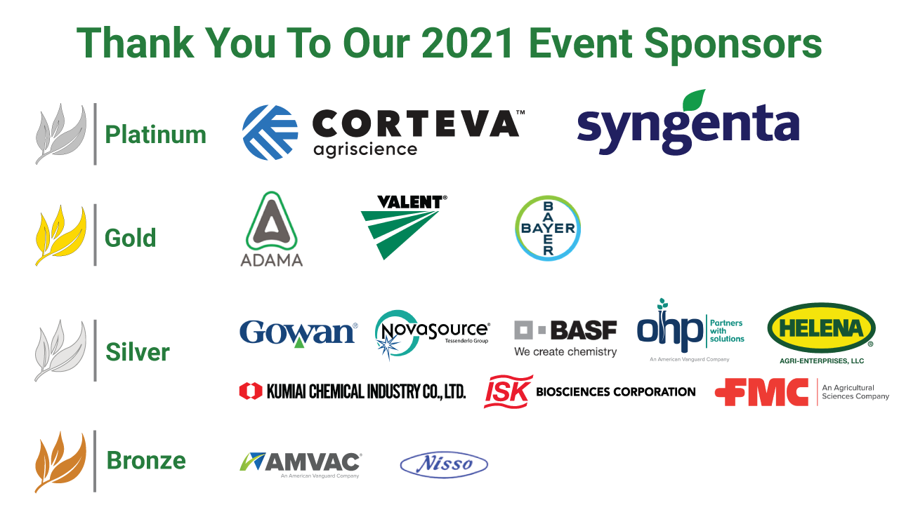 Thank you to our 2021 Event Sponsors: Corteva agriscience, Syngenta, Adama, Valent, Bayer CropScience, Gowan, NovaSource, BASF, OHP, Helena, Kumiai Chemical Industry Co., ISK Biosciences Corporation, FMC, AMVAC, Nisso